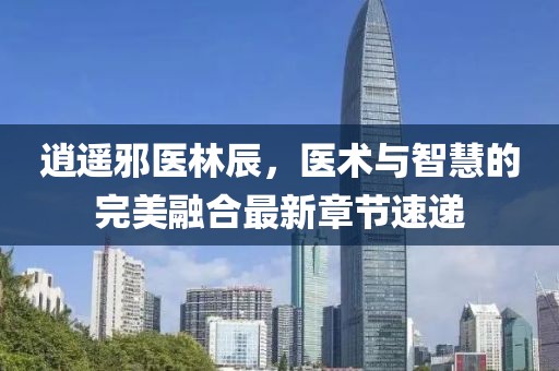 逍遥邪医林辰，医术与智慧的完美融合最新章节速递