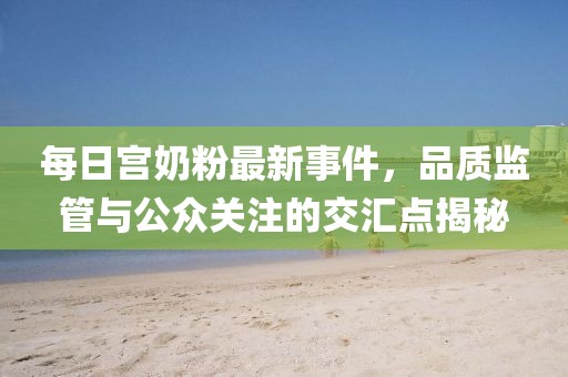 每日宫奶粉最新事件，品质监管与公众关注的交汇点揭秘