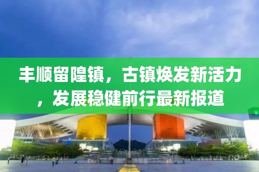 丰顺留隍镇，古镇焕发新活力，发展稳健前行最新报道