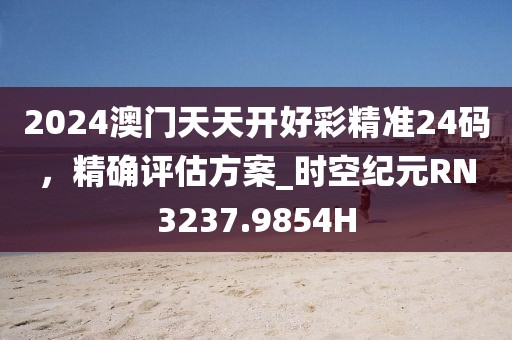 2024澳门天天开好彩精准24码，精确评估方案_时空纪元RN3237.9854H