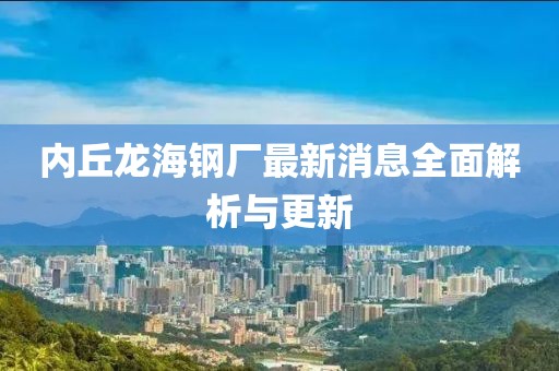 内丘龙海钢厂最新消息全面解析与更新