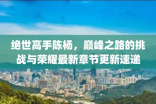 绝世高手陈杨，巅峰之路的挑战与荣耀最新章节更新速递