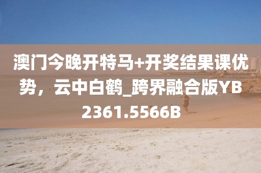 澳门今晚开特马+开奖结果课优势，云中白鹤_跨界融合版YB2361.5566B