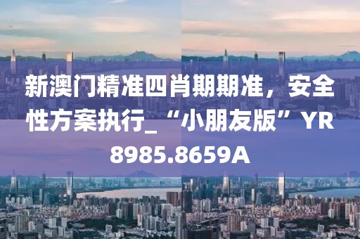 新澳门精准四肖期期准，安全性方案执行_“小朋友版”YR8985.8659A