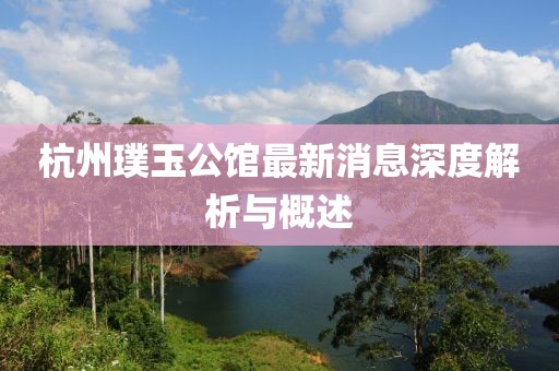 杭州璞玉公馆最新消息深度解析与概述