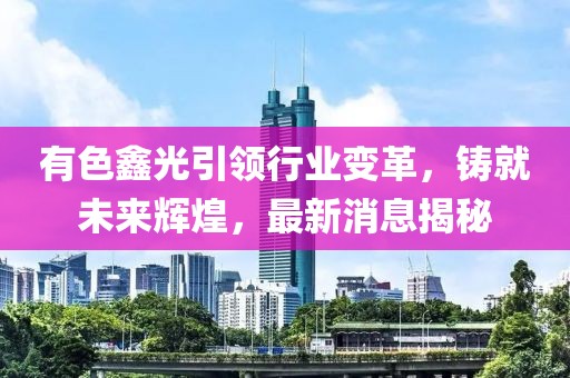 有色鑫光引领行业变革，铸就未来辉煌，最新消息揭秘