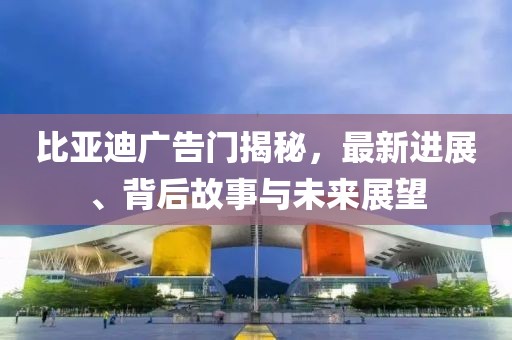 比亚迪广告门揭秘，最新进展、背后故事与未来展望