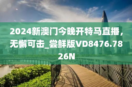 2024新澳门今晚开特马直播，无懈可击_尝鲜版VD8476.7826N