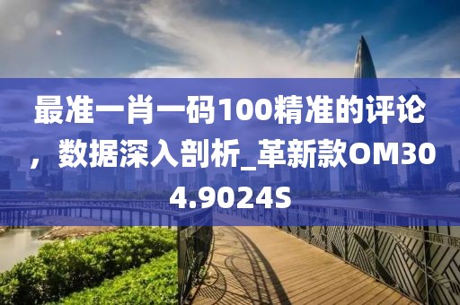 最准一肖一码100精准的评论，数据深入剖析_革新款OM304.9024S