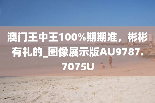 澳门王中王100%期期准，彬彬有礼的_图像展示版AU9787.7075U