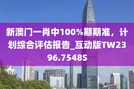 新澳门一肖中100%期期准，计划综合评估报告_互动版TW2396.7548S
