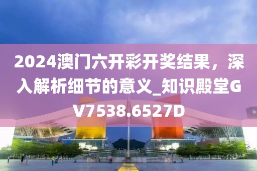 2024澳门六开彩开奖结果，深入解析细节的意义_知识殿堂GV7538.6527D