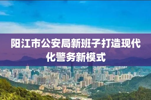 阳江市公安局新班子打造现代化警务新模式