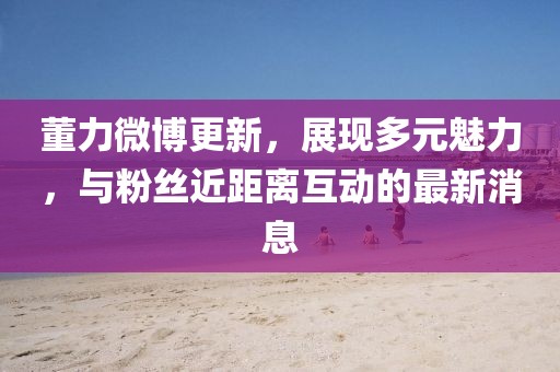董力微博更新，展现多元魅力，与粉丝近距离互动的最新消息