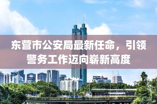 东营市公安局最新任命，引领警务工作迈向崭新高度