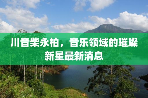 川音柴永柏，音乐领域的璀璨新星最新消息
