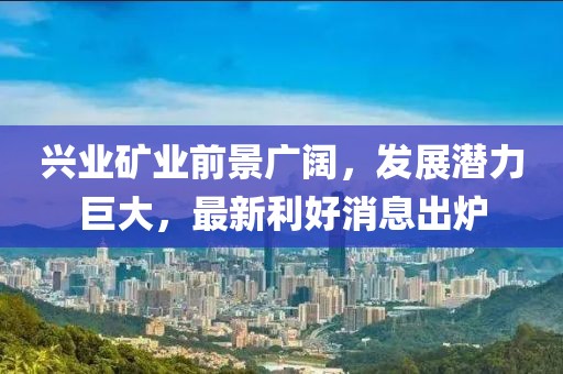 兴业矿业前景广阔，发展潜力巨大，最新利好消息出炉