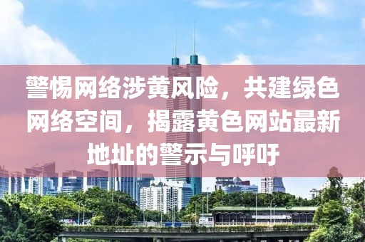 警惕网络涉黄风险，共建绿色网络空间，揭露黄色网站最新地址的警示与呼吁