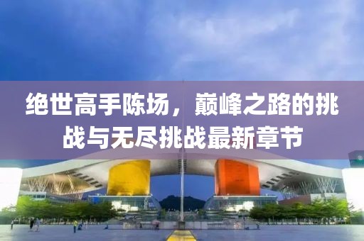 绝世高手陈场，巅峰之路的挑战与无尽挑战最新章节