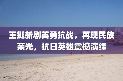 王挺新剧英勇抗战，再现民族荣光，抗日英雄震撼演绎