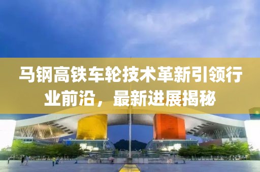 马钢高铁车轮技术革新引领行业前沿，最新进展揭秘