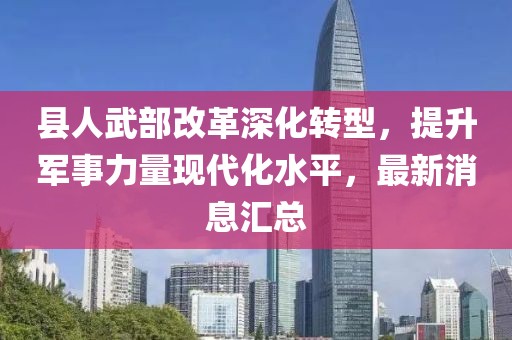 县人武部改革深化转型，提升军事力量现代化水平，最新消息汇总