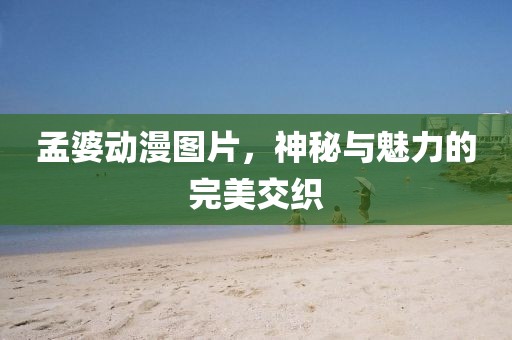 孟婆动漫图片，神秘与魅力的完美交织