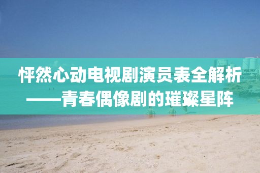 怦然心动电视剧演员表全解析——青春偶像剧的璀璨星阵