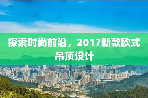 探索时尚前沿，2017新款欧式吊顶设计