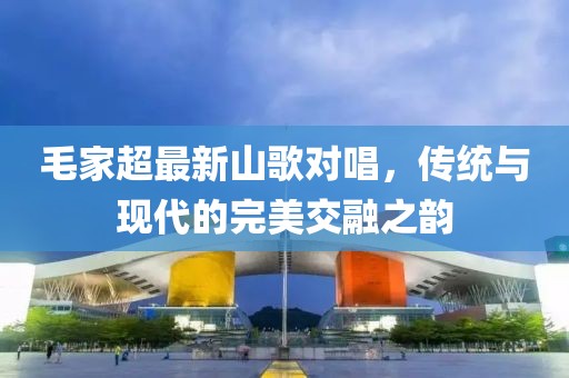 毛家超最新山歌对唱，传统与现代的完美交融之韵