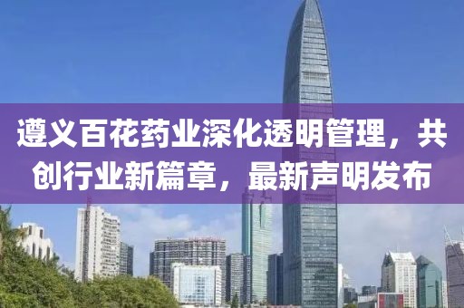 遵义百花药业深化透明管理，共创行业新篇章，最新声明发布
