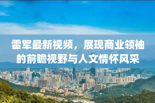 雷军最新视频，展现商业领袖的前瞻视野与人文情怀风采