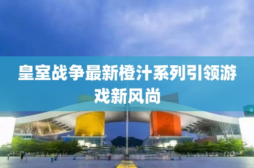 皇室战争最新橙汁系列引领游戏新风尚