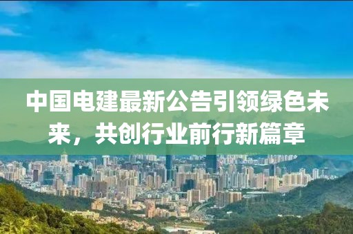 中国电建最新公告引领绿色未来，共创行业前行新篇章