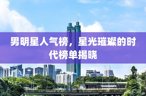 男明星人气榜，星光璀璨的时代榜单揭晓