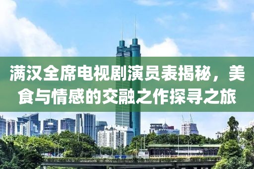 满汉全席电视剧演员表揭秘，美食与情感的交融之作探寻之旅