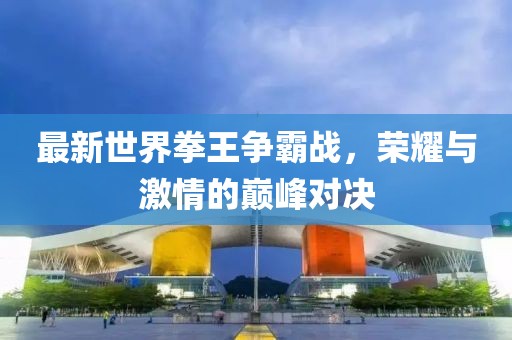 最新世界拳王争霸战，荣耀与激情的巅峰对决