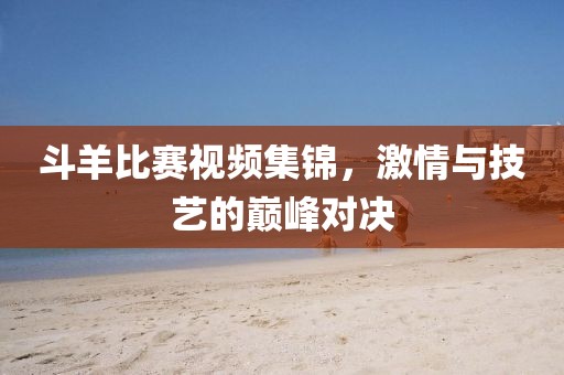 斗羊比赛视频集锦，激情与技艺的巅峰对决