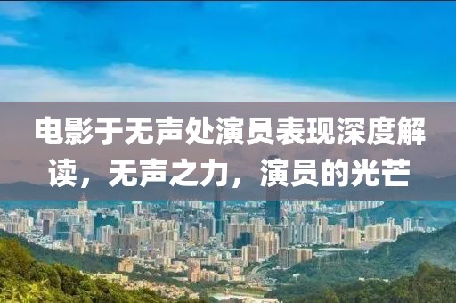 电影于无声处演员表现深度解读，无声之力，演员的光芒
