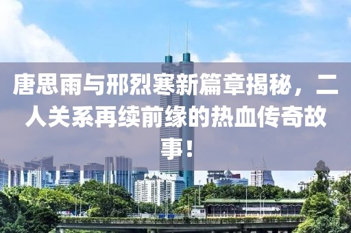 唐思雨与邢烈寒新篇章揭秘，二人关系再续前缘的热血传奇故事！