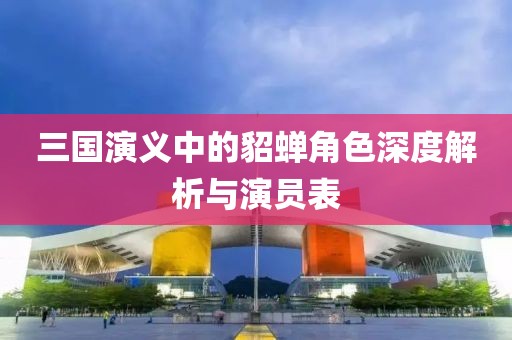 三国演义中的貂蝉角色深度解析与演员表