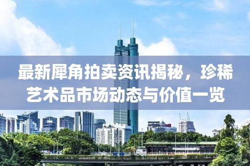 最新犀角拍卖资讯揭秘，珍稀艺术品市场动态与价值一览