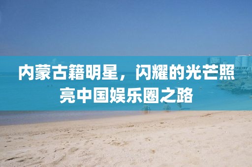 内蒙古籍明星，闪耀的光芒照亮中国娱乐圈之路