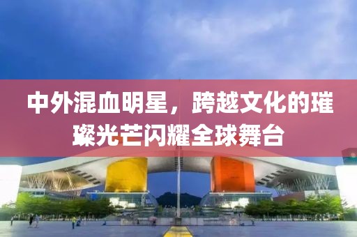 中外混血明星，跨越文化的璀璨光芒闪耀全球舞台