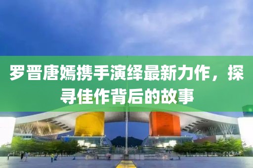 罗晋唐嫣携手演绎最新力作，探寻佳作背后的故事