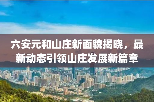 六安元和山庄新面貌揭晓，最新动态引领山庄发展新篇章