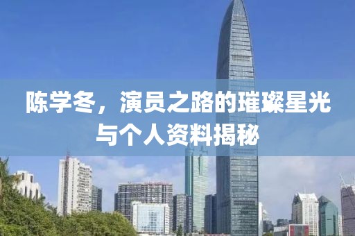 陈学冬，演员之路的璀璨星光与个人资料揭秘