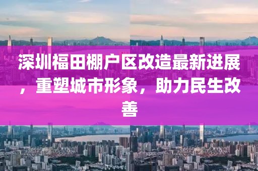 深圳福田棚户区改造最新进展，重塑城市形象，助力民生改善