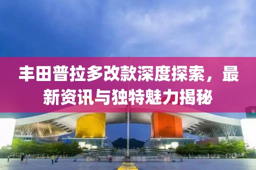 丰田普拉多改款深度探索，最新资讯与独特魅力揭秘