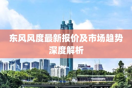 东风风度最新报价及市场趋势深度解析